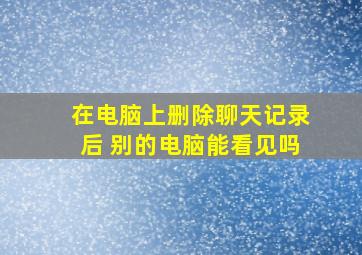 在电脑上删除聊天记录后 别的电脑能看见吗